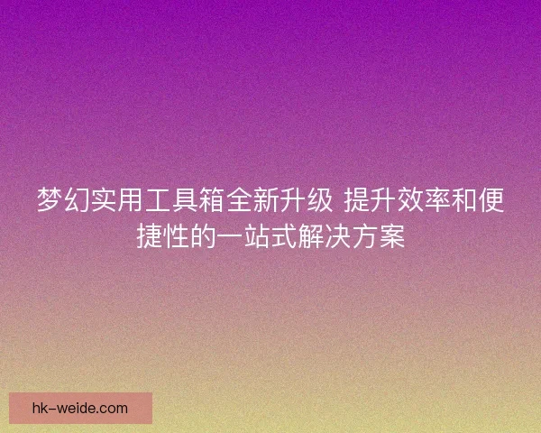 梦幻实用工具箱全新升级 提升效率和便捷性的一站式解决方案