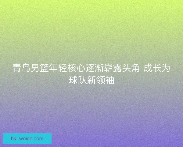青岛男篮年轻核心逐渐崭露头角 成长为球队新领袖