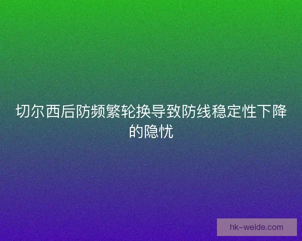切尔西后防频繁轮换导致防线稳定性下降的隐忧