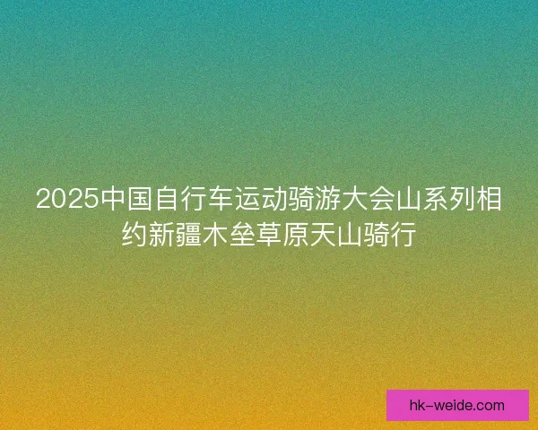 2025中国自行车运动骑游大会山系列相约新疆木垒草原天山骑行